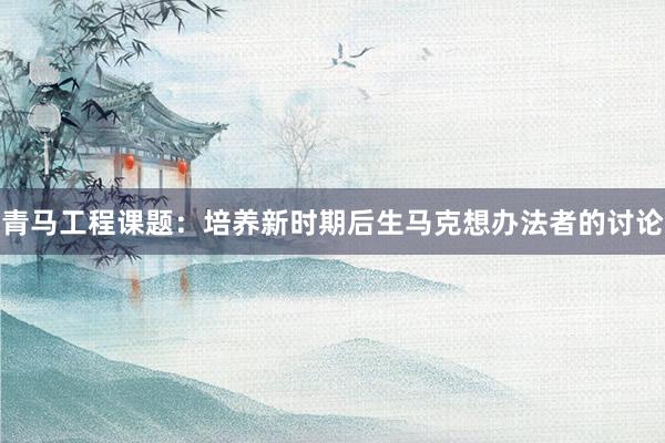 青马工程课题：培养新时期后生马克想办法者的讨论