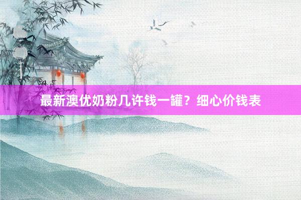最新澳优奶粉几许钱一罐？细心价钱表